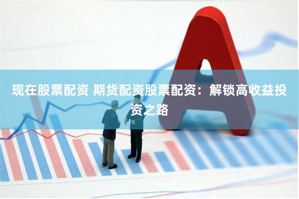 现在股票配资 期货配资股票配资：解锁高收益投资之路